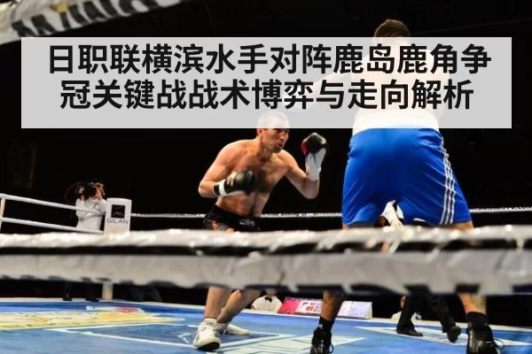 日职联横滨水手对阵鹿岛鹿角争冠关键战战术博弈与走向解析